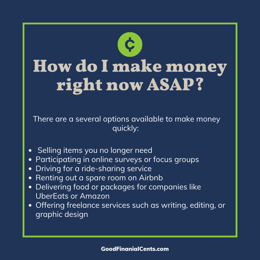 FAQ Graphic that reads: How do I make money right now ASAP? And the answer: There are a several options available to make money quickly: -Selling items you no longer need or use -Participating in focus groups -Driving for a ride-sharing service -Renting out a spare room on Airbnb -Delivering food or packages for companies like UberEats or Amazon -Offering freelance services such as writing, editing, or graphic design -Investing in stocks or real estate -Starting a small business or side hustle If you’re short on time and need money right away, however, completing online surveys (like Survey Junkie), delivering groceries, or selling plasma may be the best option.