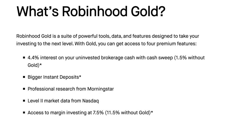 screenshot of Robinhood Gold features from Robinhood.com.  Text reads:

Robinhood Gold is a suite of powerful tools, data, and features designed to take your investing to the next level. With Gold, you can get access to four premium features:

4.4% interest on your uninvested brokerage cash with cash sweep (1.5% without Gold)*

Bigger Instant Deposits*

Professional research from Morningstar

Level II market data from Nasdaq

Access to margin investing at 7.5% (11.5% without Gold)*

